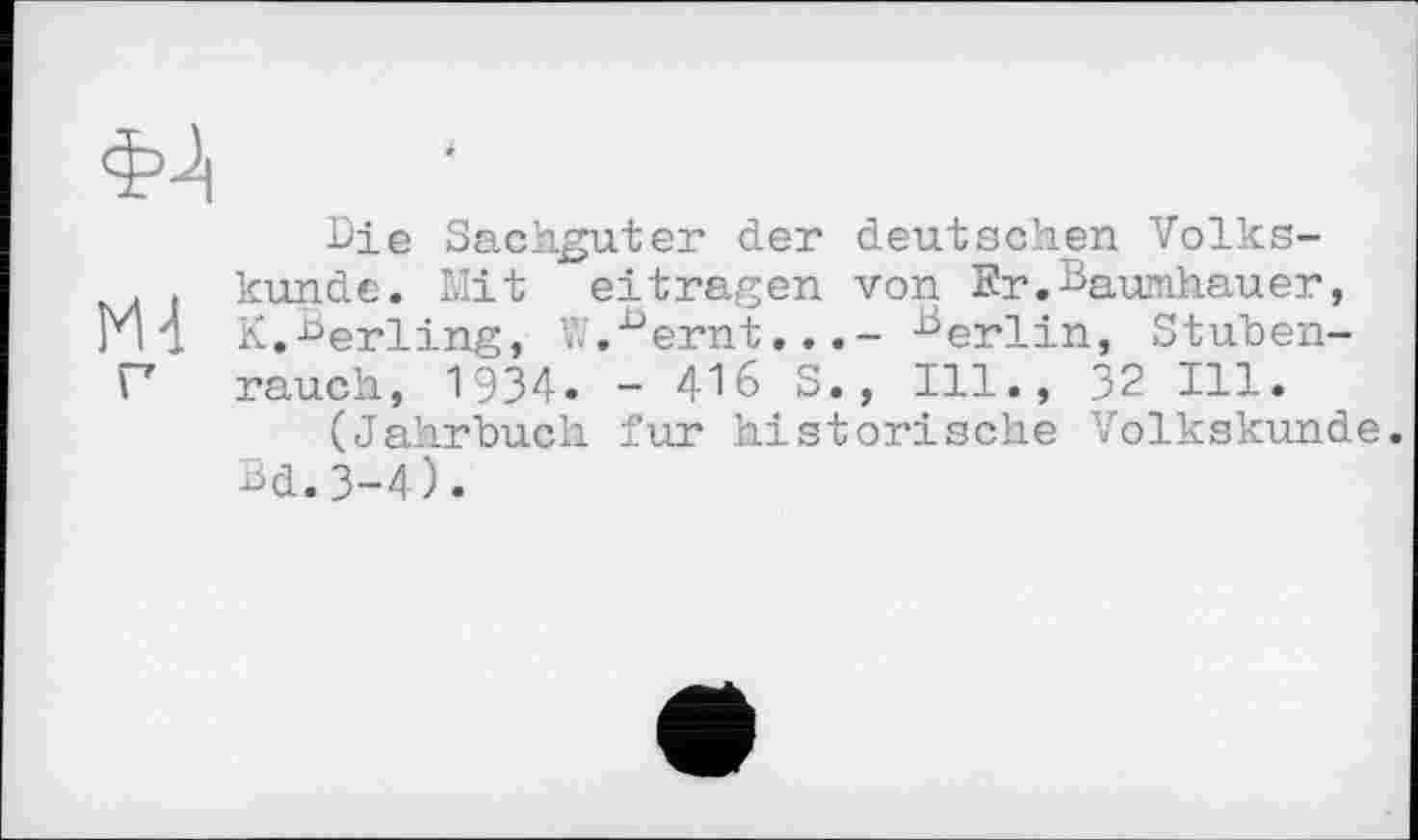 ﻿фј|
Bie Sachguter der deutschen Volks-. . künde. Mit eitragen von Er.Baumhauer, Ml K.Berling, W.15 ernt...- Вєгііп> stuben-P rauch, 1934» - 416 S., Ill., 32 Ill.
(Jahrbuch fur historische Volkskunde. Bd.3-4).